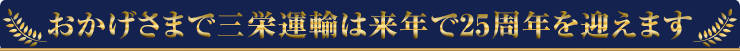 おかげさまで三栄運輸は来年で２５周年を迎えます